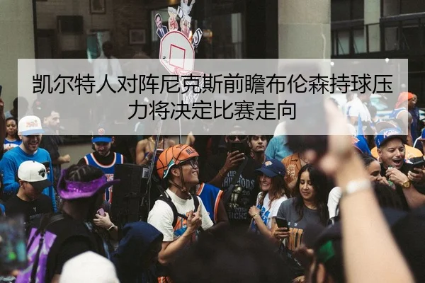 凯尔特人对阵尼克斯前瞻布伦森持球压力将决定比赛走向
